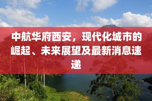 中航華府西安，現(xiàn)代化城市的崛起、未來展望及最新消息速遞