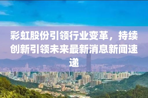 彩虹股份引領(lǐng)行業(yè)變革，持續(xù)創(chuàng)新引領(lǐng)未來(lái)最新消息新聞速遞