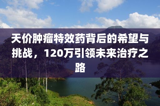 天價腫瘤特效藥背后的希望與挑戰(zhàn)，120萬引領(lǐng)未來治療之路