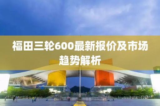 福田三輪600最新報(bào)價(jià)及市場趨勢解析