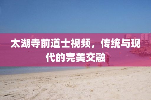 太湖寺前道士視頻，傳統(tǒng)與現(xiàn)代的完美交融