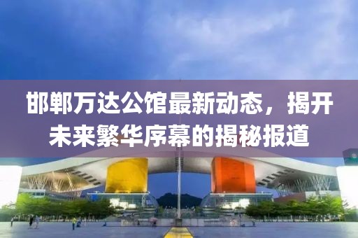 邯鄲萬達(dá)公館最新動(dòng)態(tài)，揭開未來繁華序幕的揭秘報(bào)道