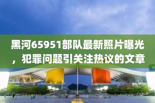 黑河65951部隊最新照片曝光，犯罪問題引關(guān)注熱議的文章