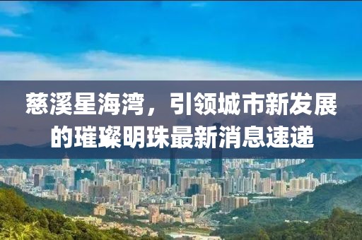 慈溪星海灣，引領(lǐng)城市新發(fā)展的璀璨明珠最新消息速遞