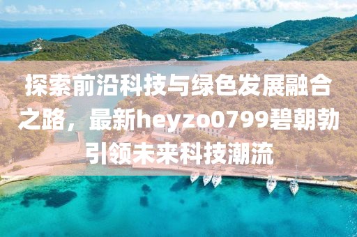 探索前沿科技與綠色發(fā)展融合之路，最新heyzo0799碧朝勃引領(lǐng)未來科技潮流