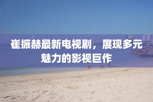 崔振赫最新電視劇，展現(xiàn)多元魅力的影視巨作