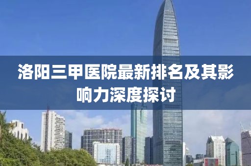 洛陽三甲醫(yī)院最新排名及其影響力深度探討