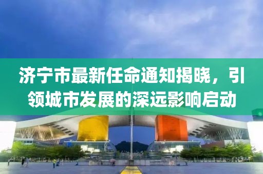 濟寧市最新任命通知揭曉，引領(lǐng)城市發(fā)展的深遠影響啟動