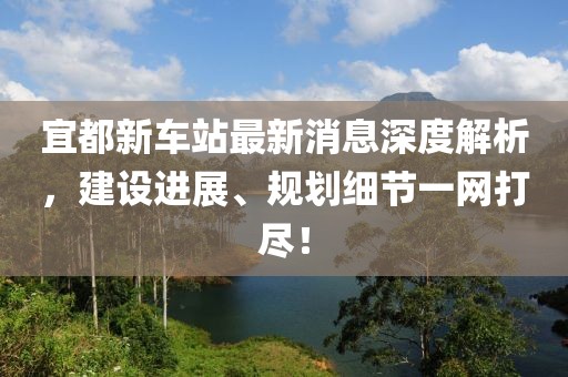 宜都新車站最新消息深度解析，建設(shè)進展、規(guī)劃細節(jié)一網(wǎng)打盡！