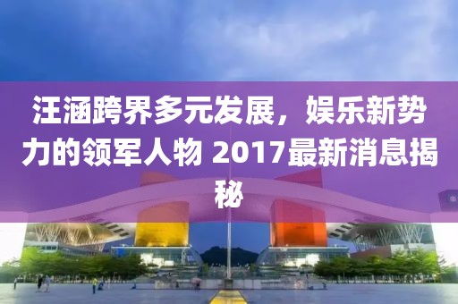 汪涵跨界多元發(fā)展，娛樂新勢力的領(lǐng)軍人物 2017最新消息揭秘
