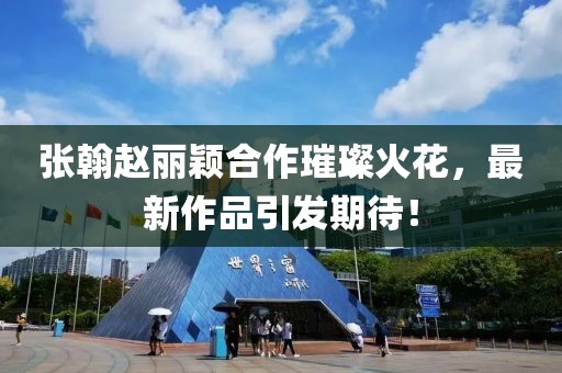 張翰趙麗穎合作璀璨火花，最新作品引發(fā)期待！