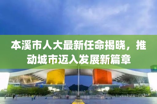 本溪市人大最新任命揭曉，推動城市邁入發(fā)展新篇章