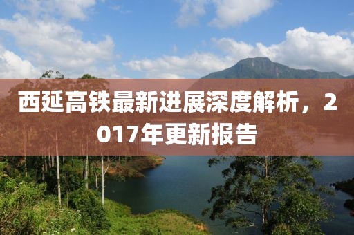 西延高鐵最新進展深度解析，2017年更新報告