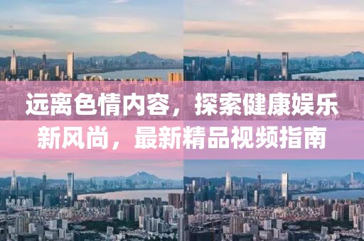 遠(yuǎn)離色情內(nèi)容，探索健康娛樂新風(fēng)尚，最新精品視頻指南
