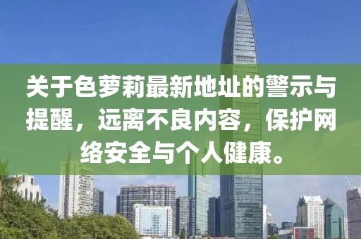關(guān)于色蘿莉最新地址的警示與提醒，遠離不良內(nèi)容，保護網(wǎng)絡(luò)安全與個人健康。