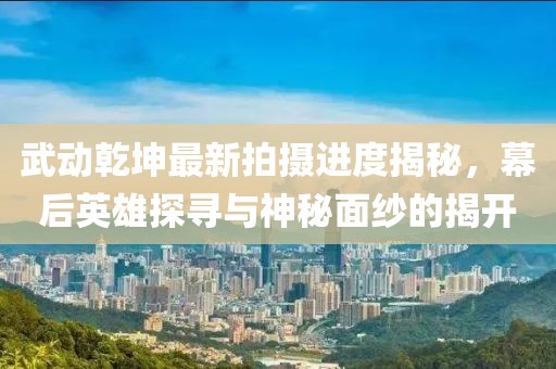武動乾坤最新拍攝進度揭秘，幕后英雄探尋與神秘面紗的揭開