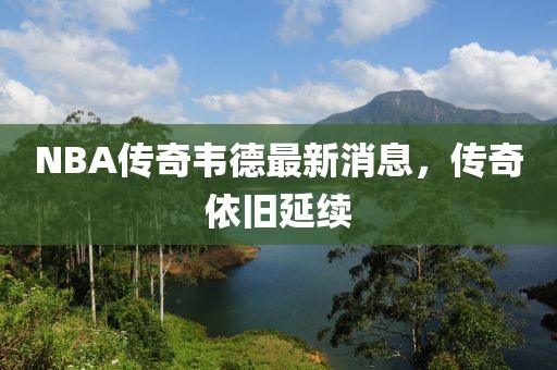 NBA傳奇韋德最新消息，傳奇依舊延續(xù)