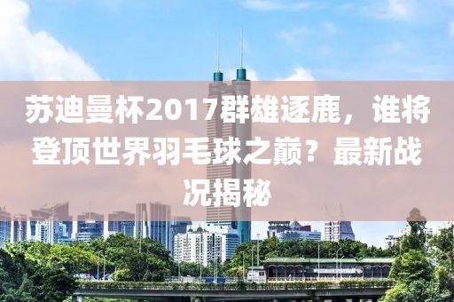 蘇迪曼杯2017群雄逐鹿，誰(shuí)將登頂世界羽毛球之巔？最新戰(zhàn)況揭秘