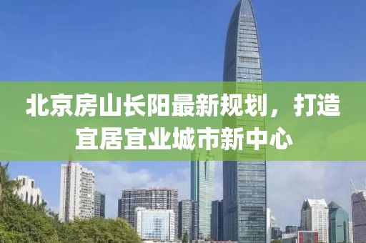 北京房山長陽最新規(guī)劃，打造宜居宜業(yè)城市新中心