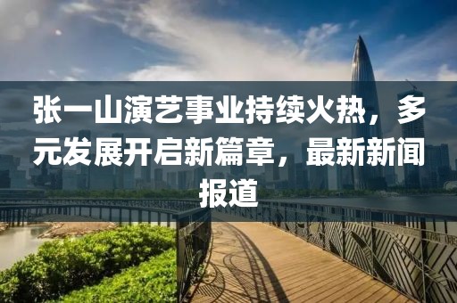 張一山演藝事業(yè)持續(xù)火熱，多元發(fā)展開啟新篇章，最新新聞報道