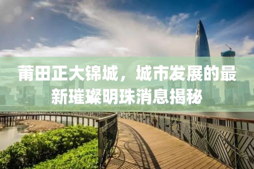 莆田正大錦城，城市發(fā)展的最新璀璨明珠消息揭秘