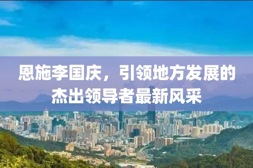 恩施李國(guó)慶，引領(lǐng)地方發(fā)展的杰出領(lǐng)導(dǎo)者最新風(fēng)采