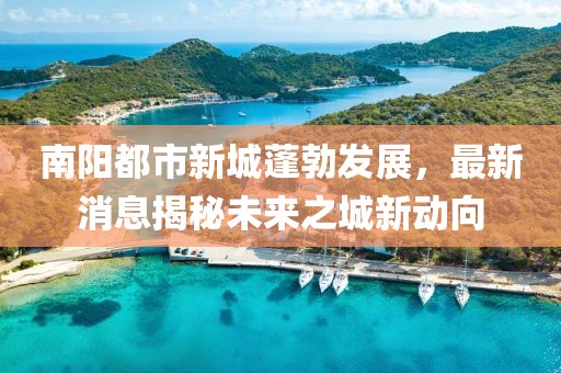 南陽都市新城蓬勃發(fā)展，最新消息揭秘未來之城新動向