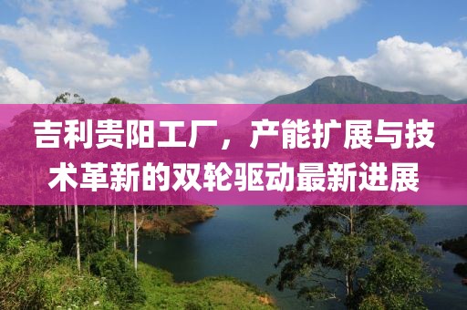 吉利貴陽(yáng)工廠，產(chǎn)能擴(kuò)展與技術(shù)革新的雙輪驅(qū)動(dòng)最新進(jìn)展