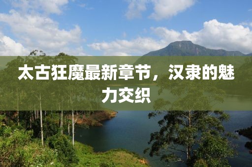 太古狂魔最新章節(jié)，漢隸的魅力交織