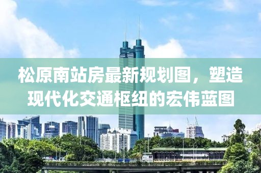 松原南站房最新規(guī)劃圖，塑造現(xiàn)代化交通樞紐的宏偉藍(lán)圖