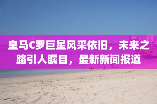 皇馬C羅巨星風采依舊，未來之路引人矚目，最新新聞報道