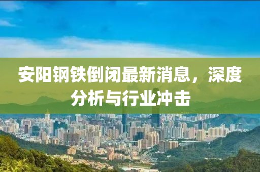 安陽鋼鐵倒閉最新消息，深度分析與行業(yè)沖擊