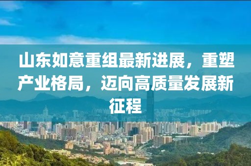 山東如意重組最新進(jìn)展，重塑產(chǎn)業(yè)格局，邁向高質(zhì)量發(fā)展新征程