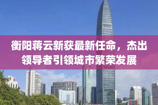 衡陽蔣云新獲最新任命，杰出領(lǐng)導(dǎo)者引領(lǐng)城市繁榮發(fā)展