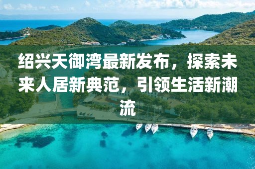 紹興天御灣最新發(fā)布，探索未來人居新典范，引領(lǐng)生活新潮流