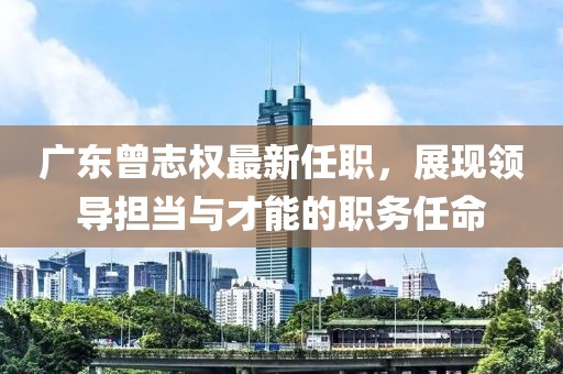 廣東曾志權(quán)最新任職，展現(xiàn)領(lǐng)導(dǎo)擔(dān)當與才能的職務(wù)任命