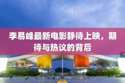 李易峰最新電影靜待上映，期待與熱議的背后