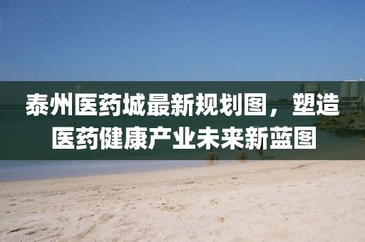 泰州醫(yī)藥城最新規(guī)劃圖，塑造醫(yī)藥健康產(chǎn)業(yè)未來(lái)新藍(lán)圖