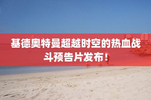 基德奧特曼超越時空的熱血戰(zhàn)斗預(yù)告片發(fā)布！