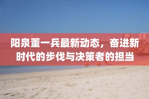 陽(yáng)泉董一兵最新動(dòng)態(tài)，奮進(jìn)新時(shí)代的步伐與決策者的擔(dān)當(dāng)