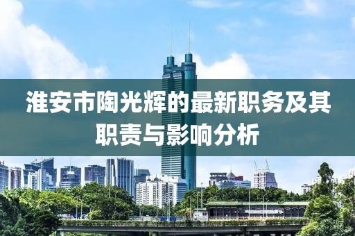 淮安市陶光輝的最新職務(wù)及其職責(zé)與影響分析