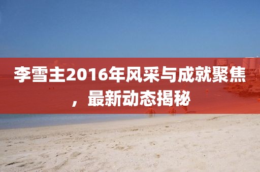 李雪主2016年風(fēng)采與成就聚焦，最新動態(tài)揭秘