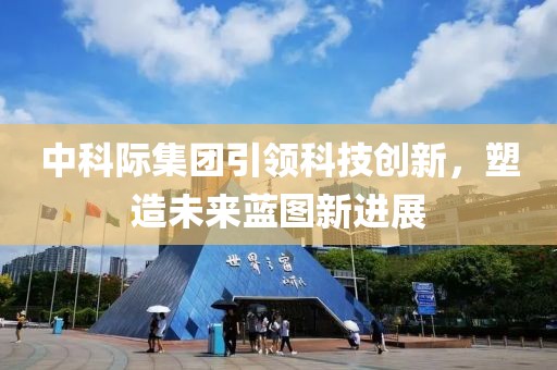 中科際集團引領(lǐng)科技創(chuàng)新，塑造未來藍圖新進展