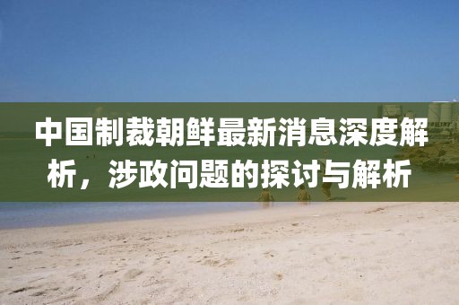 中國(guó)制裁朝鮮最新消息深度解析，涉政問題的探討與解析