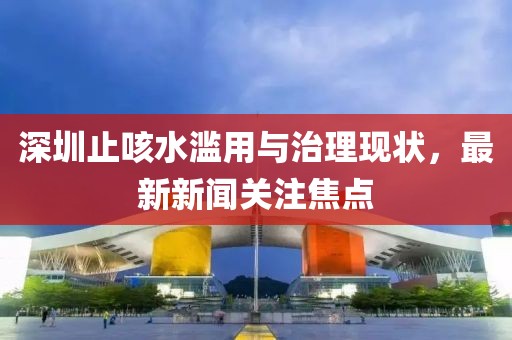 深圳止咳水濫用與治理現(xiàn)狀，最新新聞關(guān)注焦點(diǎn)