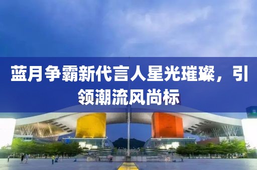 藍(lán)月爭霸新代言人星光璀璨，引領(lǐng)潮流風(fēng)尚標(biāo)