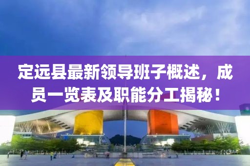定遠縣最新領(lǐng)導(dǎo)班子概述，成員一覽表及職能分工揭秘！