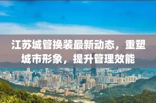 江蘇城管換裝最新動態(tài)，重塑城市形象，提升管理效能