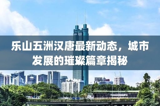 樂山五洲漢唐最新動態(tài)，城市發(fā)展的璀璨篇章揭秘