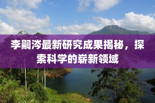 李嗣涔最新研究成果揭秘，探索科學(xué)的嶄新領(lǐng)域